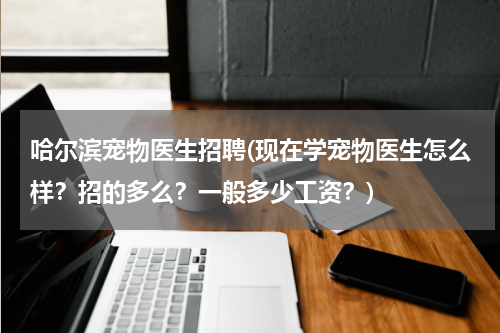 哈尔滨宠物医生招聘(现在学宠物医生怎么样?招的多么?一般多少工资?)