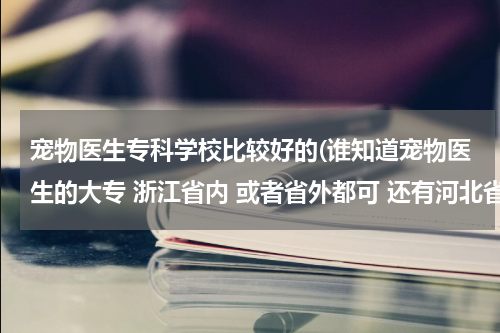 宠物医生专科学校比较好的(谁知道宠物医生的大专 浙江省内 或者省外都可 还有河北省那个畜牧兽医工程学校好吗)