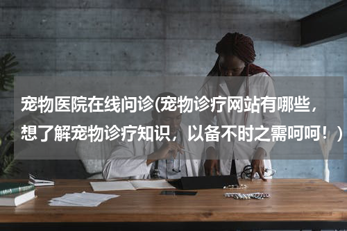 宠物医院在线问诊(宠物诊疗网站有哪些,想了解宠物诊疗知识,以备不时之需呵呵!)