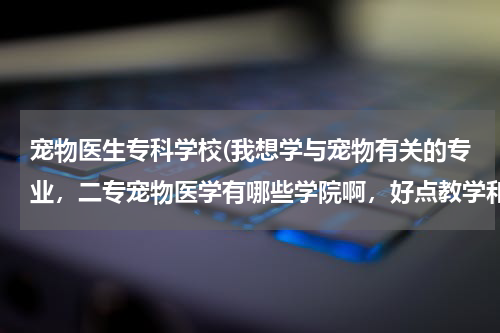 宠物医生专科学校(我想学与宠物有关的专业,二专宠物医学有哪些学院啊,好点教学和环境的,可以升本和考研的,急求,谢谢了!)