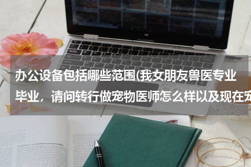 办公设备包括哪些范围(我女朋友兽医专业毕业,请问转行做宠物医师怎么样以及现在宠物行业如何,了解的回答,谢谢)