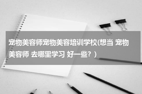 宠物美容师宠物美容培训学校(想当 宠物美容师 去哪里学习 好一些?)