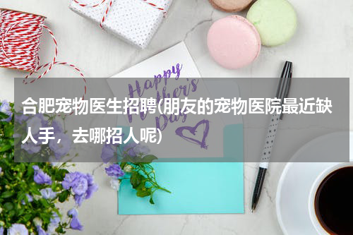 合肥宠物医生招聘(朋友的宠物医院最近缺人手,去哪招人呢)