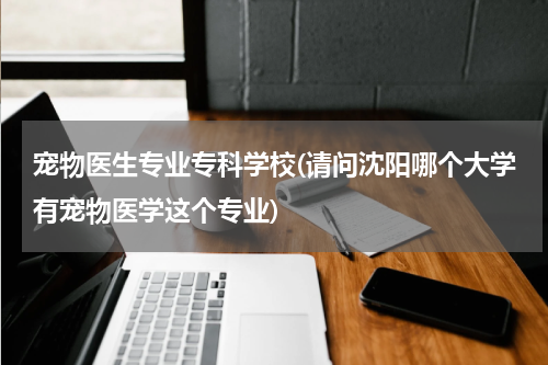 宠物医生专业专科学校(请问沈阳哪个大学有宠物医学这个专业)