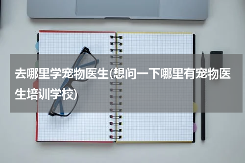 去哪里学宠物医生(想问一下哪里有宠物医生培训学校)