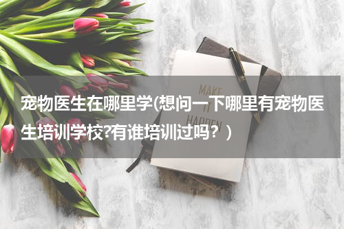 宠物医生在哪里学(想问一下哪里有宠物医生培训学校?有谁培训过吗?)