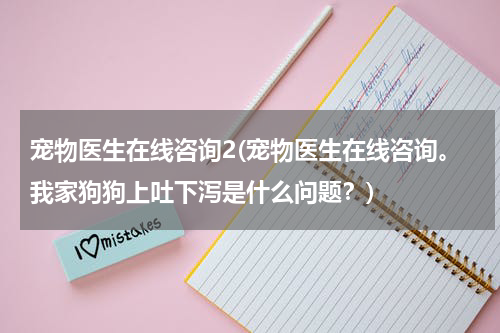 宠物医生在线咨询2(宠物医生在线咨询。我家狗狗上吐下泻是什么问题?)