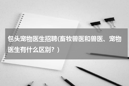 包头宠物医生招聘(畜牧兽医和兽医、宠物医生有什么区别?)