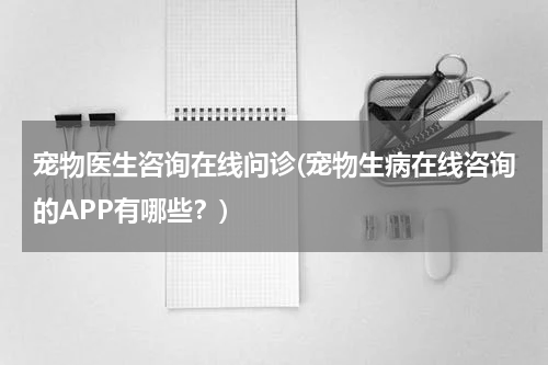 宠物医生咨询在线问诊(宠物生病在线咨询的APP有哪些?)