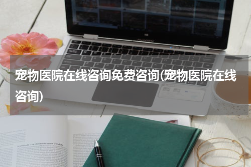 宠物医院在线咨询免费咨询(宠物医院在线咨询)
