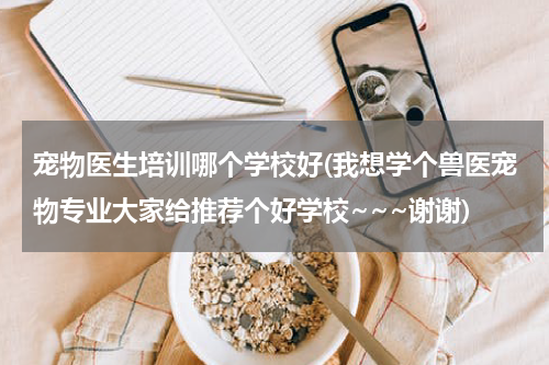 宠物医生培训哪个学校好(我想学个兽医宠物专业大家给推荐个好学校~~~谢谢)