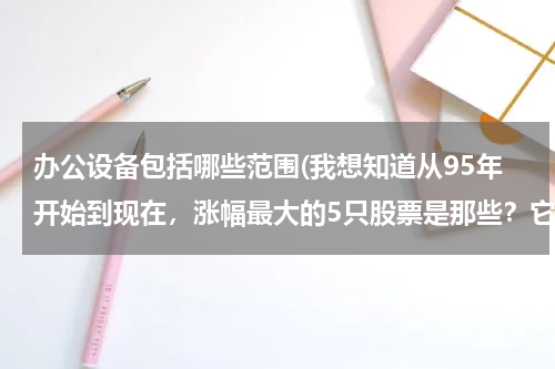 办公设备包括哪些范围(我想知道从95年开始到现在,涨幅最大的5只股票是那些?它们分别各涨了多少倍?)