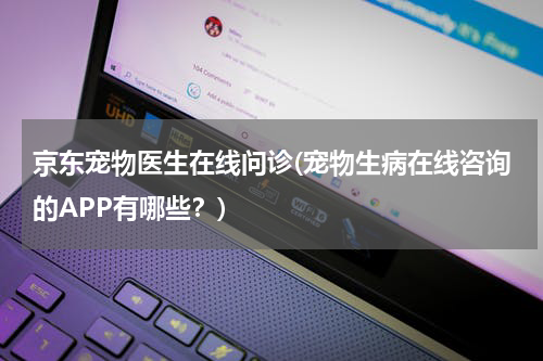 京东宠物医生在线问诊(宠物生病在线咨询的APP有哪些?)