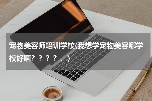 宠物美容师培训学校(我想学宠物美容哪学校好啊????、)