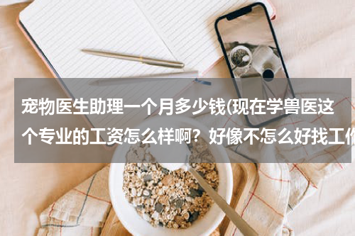 宠物医生助理一个月多少钱(现在学兽医这个专业的工资怎么样啊?好像不怎么好找工作了,很多人都是自己开宠物店的)