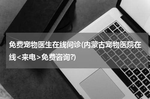 免费宠物医生在线问诊(内蒙古宠物医院在线<来电>免费咨询?)