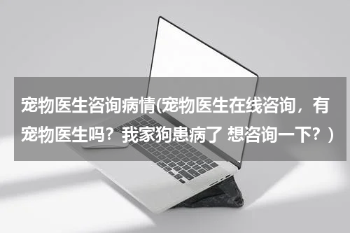 宠物医生咨询病情(宠物医生在线咨询,有宠物医生吗?我家狗患病了 想咨询一下?)