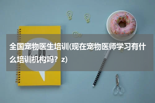 全国宠物医生培训(现在宠物医师学习有什么培训机构吗?z)
