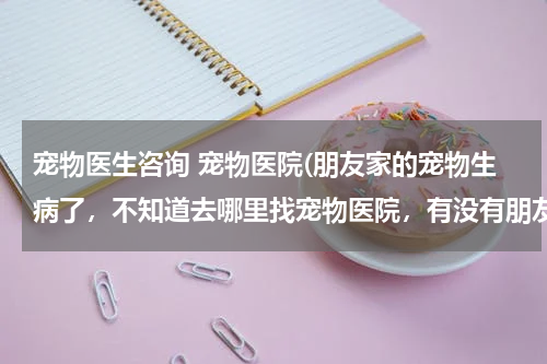 宠物医生咨询 宠物医院(朋友家的宠物生病了,不知道去哪里找宠物医院,有没有朋友可以推荐一下?)