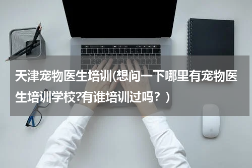 天津宠物医生培训(想问一下哪里有宠物医生培训学校?有谁培训过吗?)