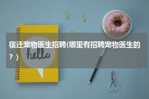 宿迁宠物医生招聘(哪里有招聘宠物医生的?)