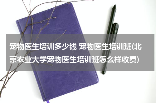 宠物医生培训多少钱 宠物医生培训班(北京农业大学宠物医生培训班怎么样收费)