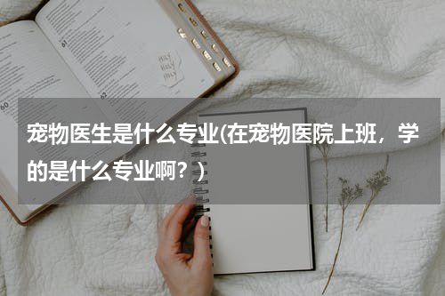 宠物医生是什么专业(在宠物医院上班,学的是什么专业啊?)