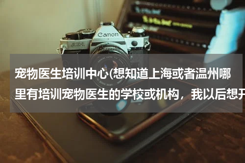宠物医生培训中心(想知道上海或者温州哪里有培训宠物医生的学校或机构,我以后想开宠物医院,所以想自己学习)