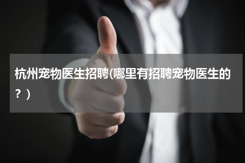 杭州宠物医生招聘(哪里有招聘宠物医生的?)