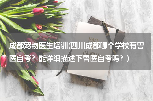 成都宠物医生培训(四川成都哪个学校有兽医自考?能详细描述下兽医自考吗?)