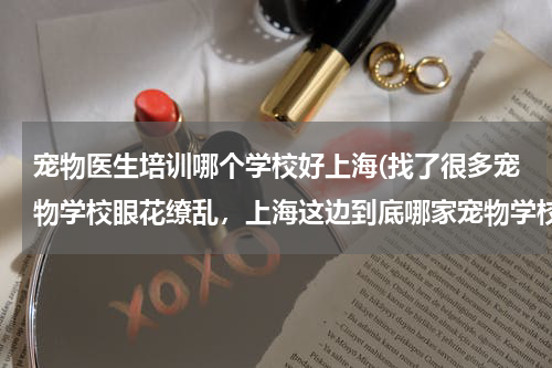 宠物医生培训哪个学校好上海(找了很多宠物学校眼花缭乱,上海这边到底哪家宠物学校好点?而且收费合理?)