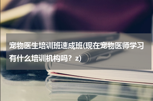 宠物医生培训班速成班(现在宠物医师学习有什么培训机构吗?z)