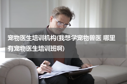 宠物医生培训机构(我想学宠物兽医 哪里有宠物医生培训班啊)