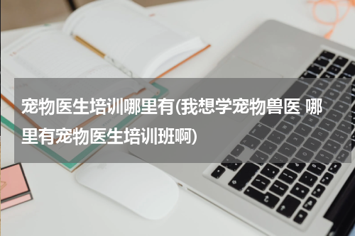 宠物医生培训哪里有(我想学宠物兽医 哪里有宠物医生培训班啊)
