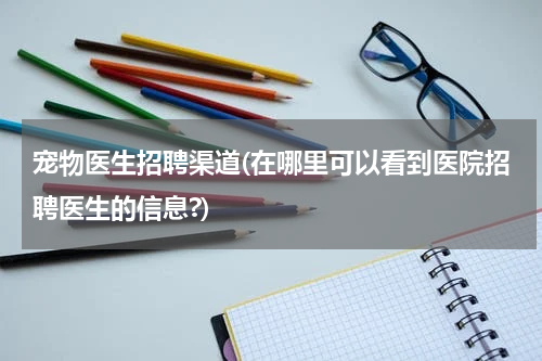 宠物医生招聘渠道(在哪里可以看到医院招聘医生的信息?)