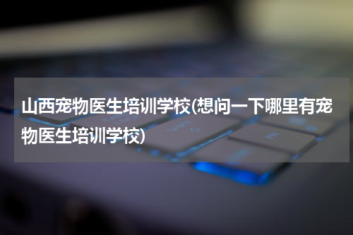 山西宠物医生培训学校(想问一下哪里有宠物医生培训学校)