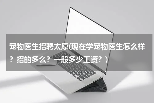 宠物医生招聘太原(现在学宠物医生怎么样?招的多么?一般多少工资?)