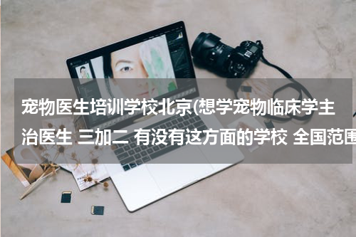 宠物医生培训学校北京(想学宠物临床学主治医生 三加二 有没有这方面的学校 全国范围的)