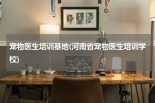 宠物医生培训基地(河南省宠物医生培训学校)