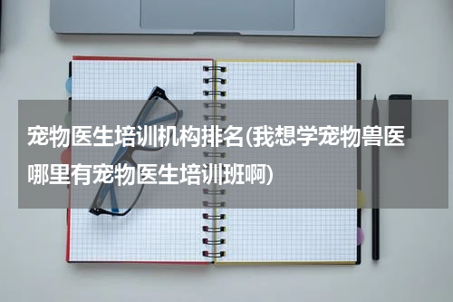 宠物医生培训机构排名(我想学宠物兽医 哪里有宠物医生培训班啊)