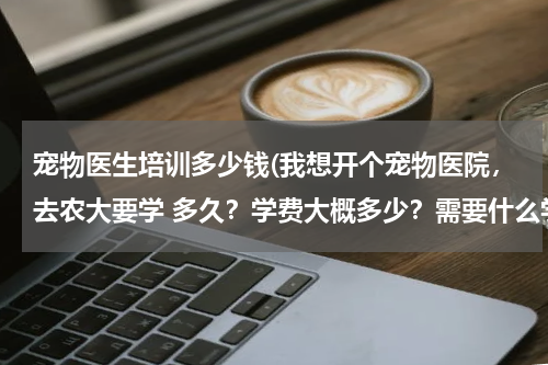 宠物医生培训多少钱(我想开个宠物医院,去农大要学 多久?学费大概多少?需要什么学历?)