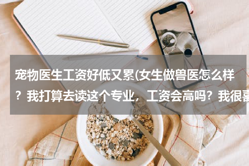 宠物医生工资好低又累(女生做兽医怎么样?我打算去读这个专业,工资会高吗?我很喜欢小动物。以后有机会自己开店吗?)