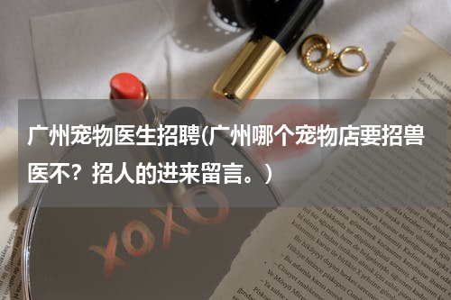 广州宠物医生招聘(广州哪个宠物店要招兽医不?招人的进来留言。)