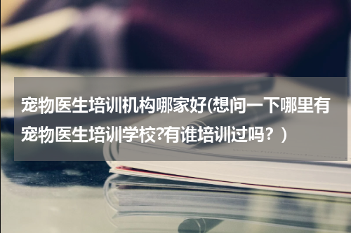 宠物医生培训机构哪家好(想问一下哪里有宠物医生培训学校?有谁培训过吗?)