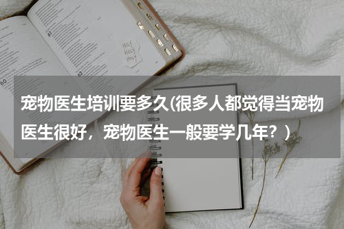 宠物医生培训要多久(很多人都觉得当宠物医生很好,宠物医生一般要学几年?)