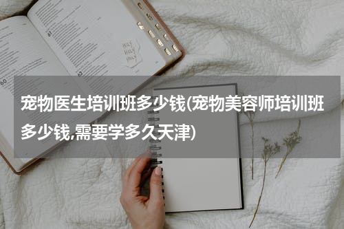 宠物医生培训班多少钱(宠物美容师培训班多少钱,需要学多久天津)