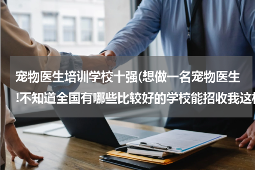 宠物医生培训学校十强(想做一名宠物医生!不知道全国有哪些比较好的学校能招收我这样的!)