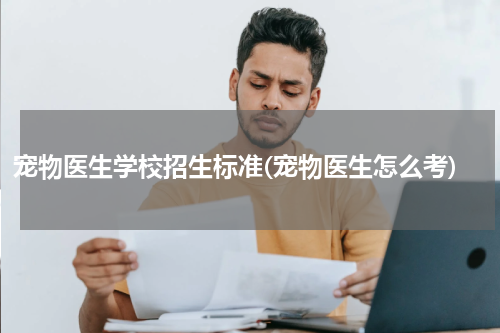 宠物医生学校招生标准(宠物医生怎么考)