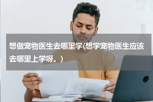想做宠物医生去哪里学(想学宠物医生应该去哪里上学呀。)