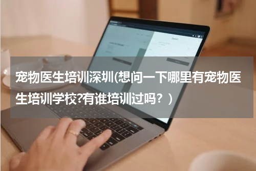 宠物医生培训深圳(想问一下哪里有宠物医生培训学校?有谁培训过吗?)